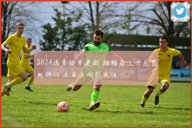 2024选秀榜单更新 杨瀚森上升至首轮热门 未来去向引关注