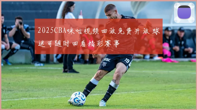 2025CBA咪咕视频回放免费开放 球迷可随时回看精彩赛事