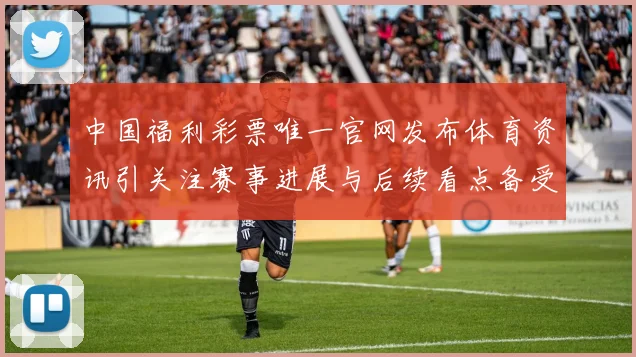 中国福利彩票唯一官网发布体育资讯引关注赛事进展与后续看点备受期待