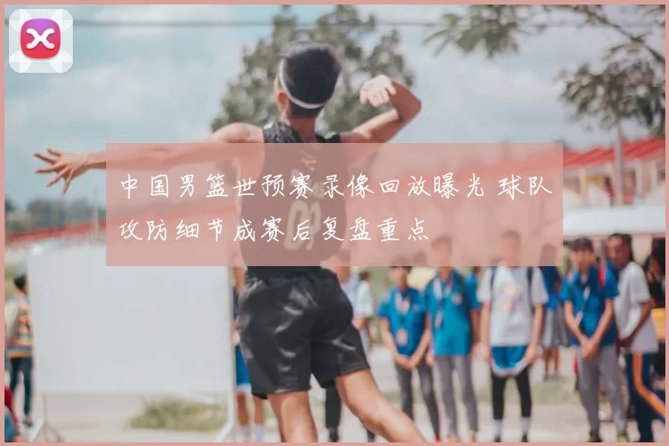 中国男篮世预赛录像回放曝光 球队攻防细节成赛后复盘重点