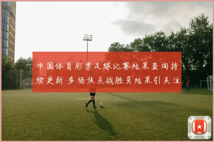 中国体育彩票足球比赛结果查询持续更新 多场焦点战胜负结果引关注
