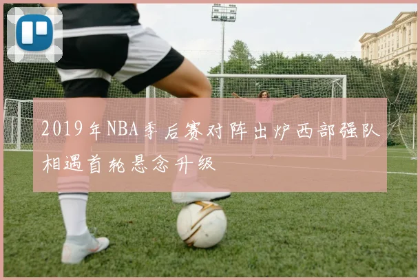 2019年NBA季后赛对阵出炉西部强队相遇首轮悬念升级