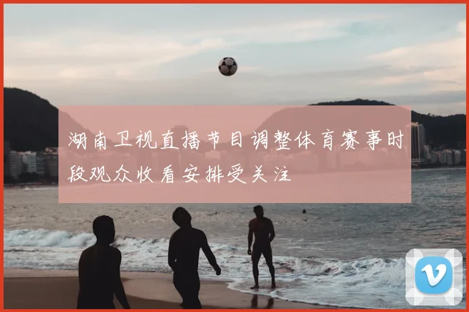 湖南卫视直播节目调整体育赛事时段观众收看安排受关注