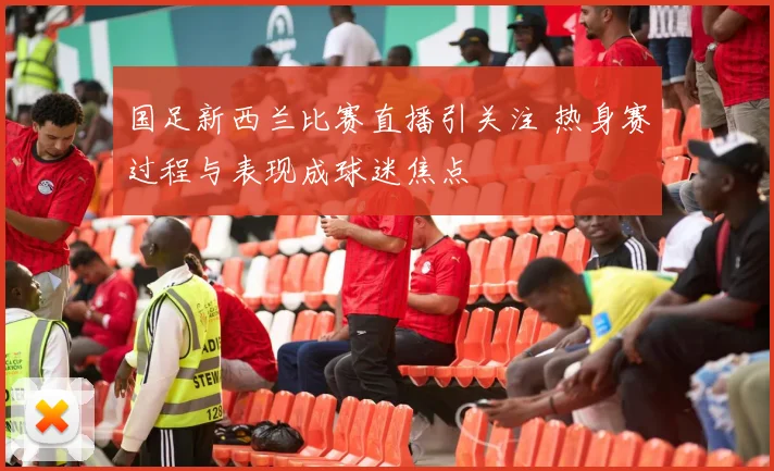国足新西兰比赛直播引关注 热身赛过程与表现成球迷焦点