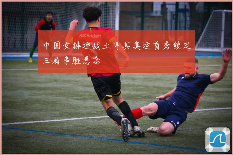 中国女排迎战土耳其奥运首秀锁定三局争胜悬念