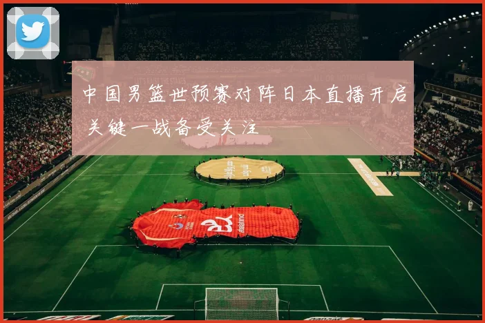 中国男篮世预赛对阵日本直播开启 关键一战备受关注