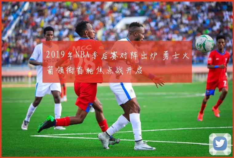 2019年NBA季后赛对阵出炉 勇士火箭领衔首轮焦点战开启