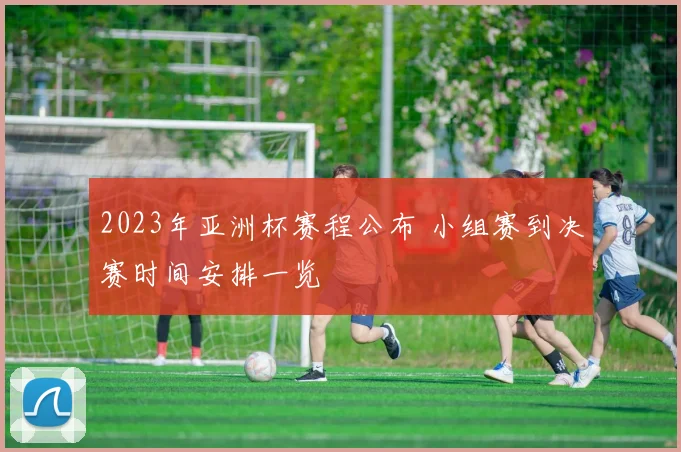 2023年亚洲杯赛程公布 小组赛到决赛时间安排一览