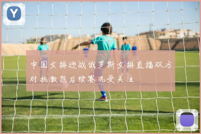 中国女排迎战俄罗斯女排直播双方对抗激烈后续赛况受关注