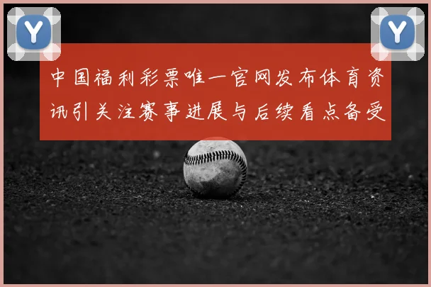 中国福利彩票唯一官网发布体育资讯引关注赛事进展与后续看点备受期待