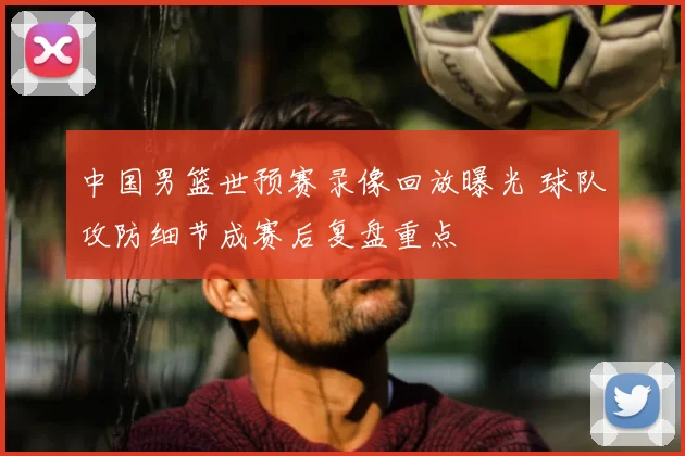 中国男篮世预赛录像回放曝光 球队攻防细节成赛后复盘重点