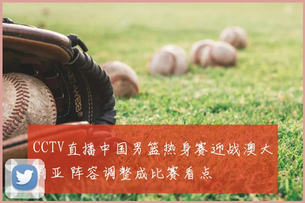 CCTV直播中国男篮热身赛迎战澳大利亚 阵容调整成比赛看点