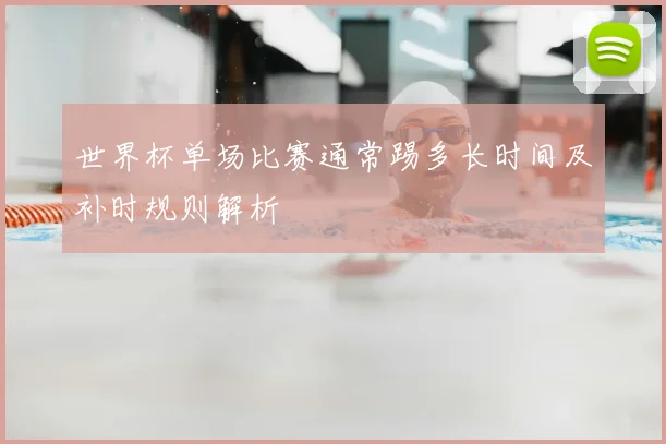世界杯单场比赛通常踢多长时间及补时规则解析