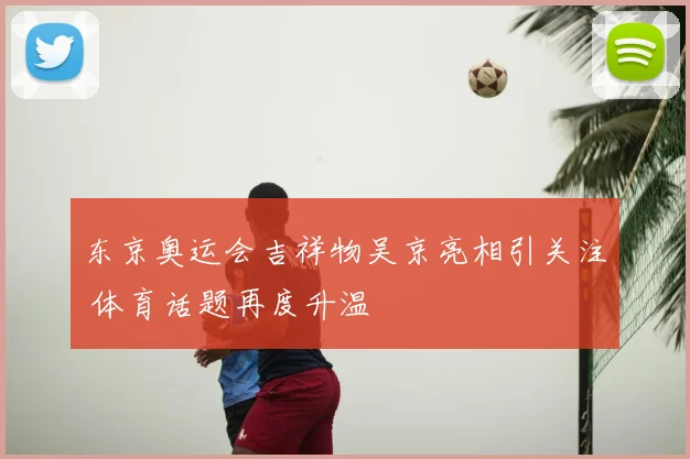 东京奥运会吉祥物吴京亮相引关注 体育话题再度升温