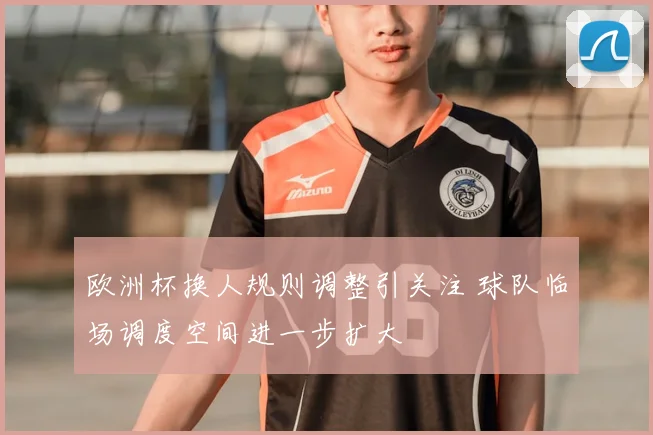 欧洲杯换人规则调整引关注 球队临场调度空间进一步扩大