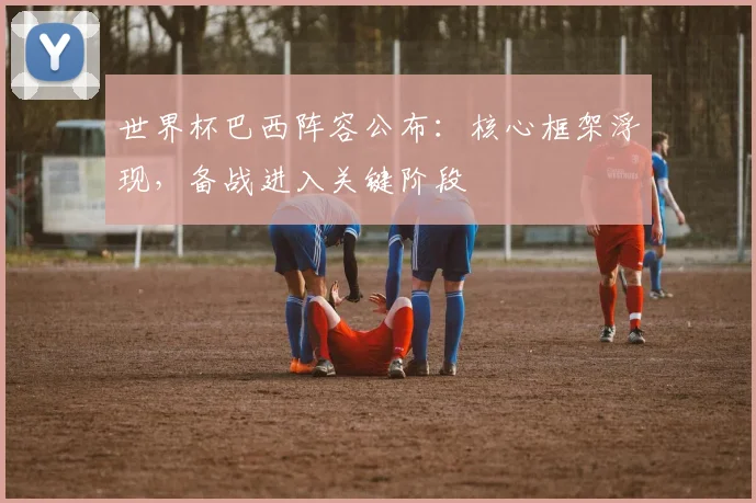 世界杯巴西阵容公布:核心框架浮现,备战进入关键阶段