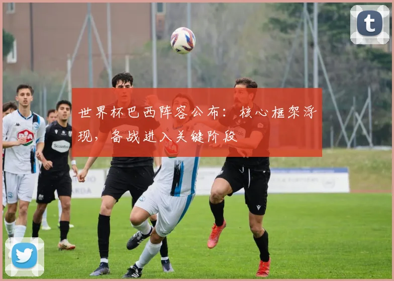 世界杯巴西阵容公布:核心框架浮现,备战进入关键阶段