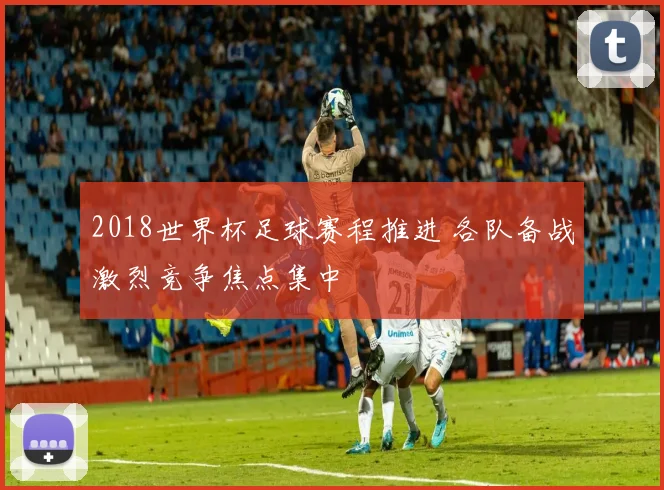 2018世界杯足球赛程推进 各队备战激烈竞争焦点集中