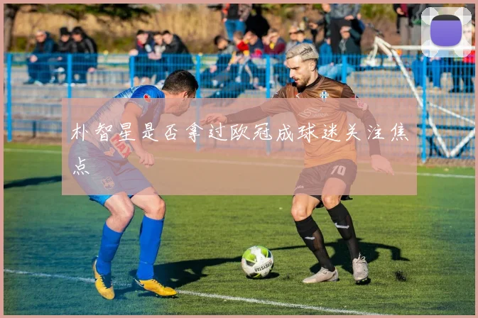 朴智星是否拿过欧冠成球迷关注焦点